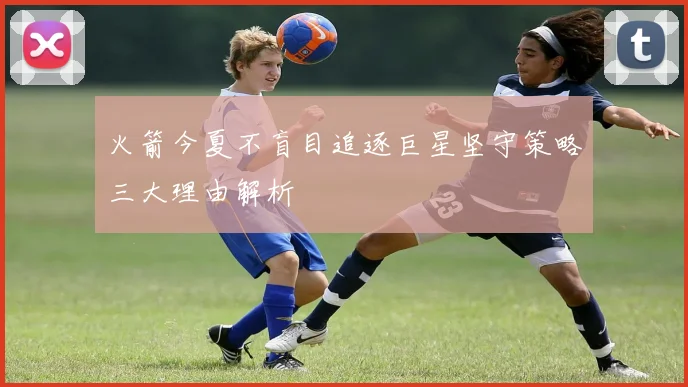 火箭今夏不盲目追逐巨星坚守策略三大理由解析