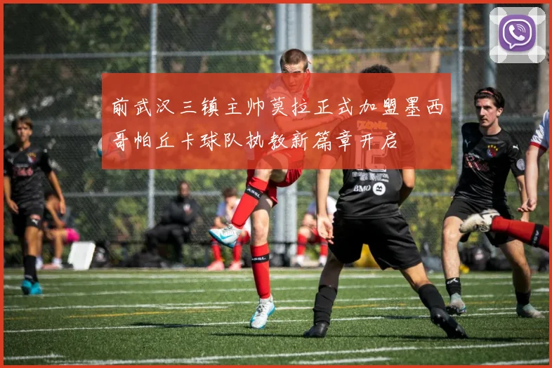 前武汉三镇主帅莫拉正式加盟墨西哥帕丘卡球队执教新篇章开启