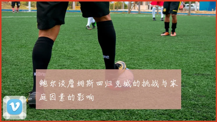 鲍尔谈詹姆斯回归克城的挑战与家庭因素的影响