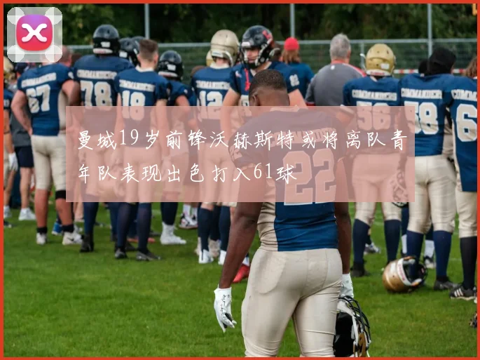 曼城19岁前锋沃赫斯特或将离队青年队表现出色打入61球