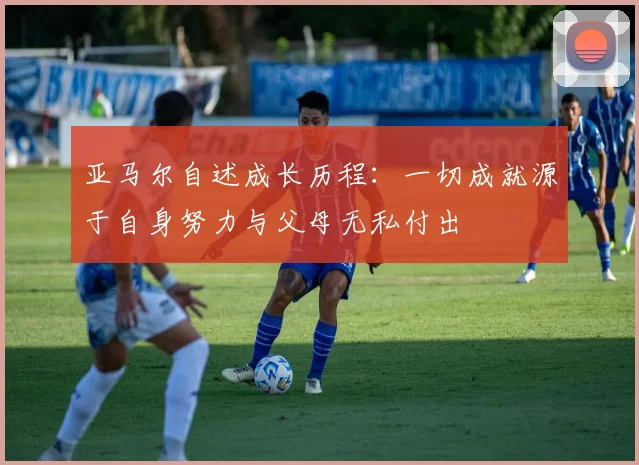 亚马尔自述成长历程：一切成就源于自身努力与父母无私付出