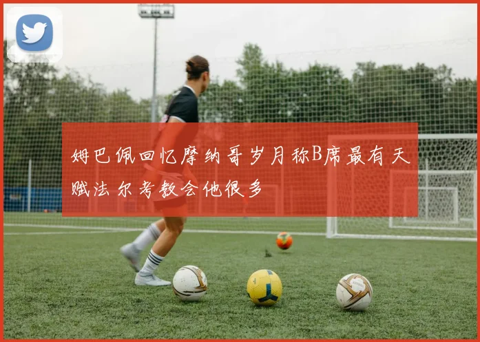 姆巴佩回忆摩纳哥岁月称B席最有天赋法尔考教会他很多