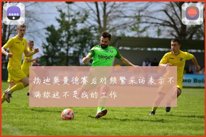 扬迪奥曼德赛后对频繁采访表示不满称这不是我的工作