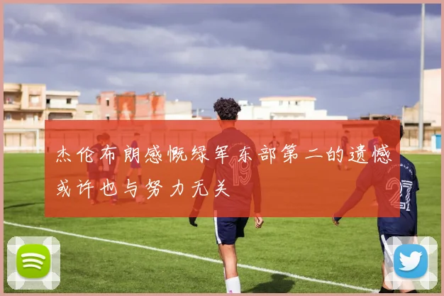 杰伦布朗感慨绿军东部第二的遗憾或许也与努力无关