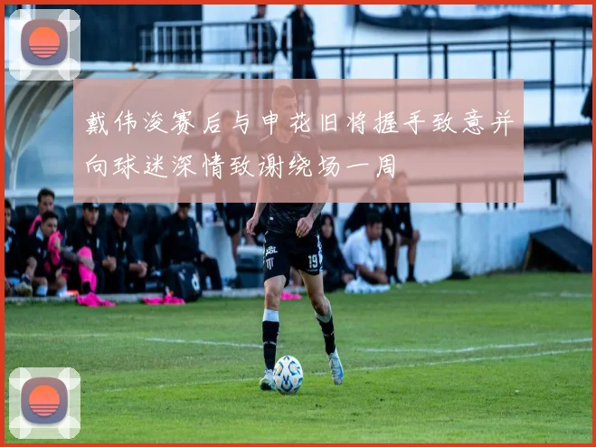 戴伟浚赛后与申花旧将握手致意并向球迷深情致谢绕场一周