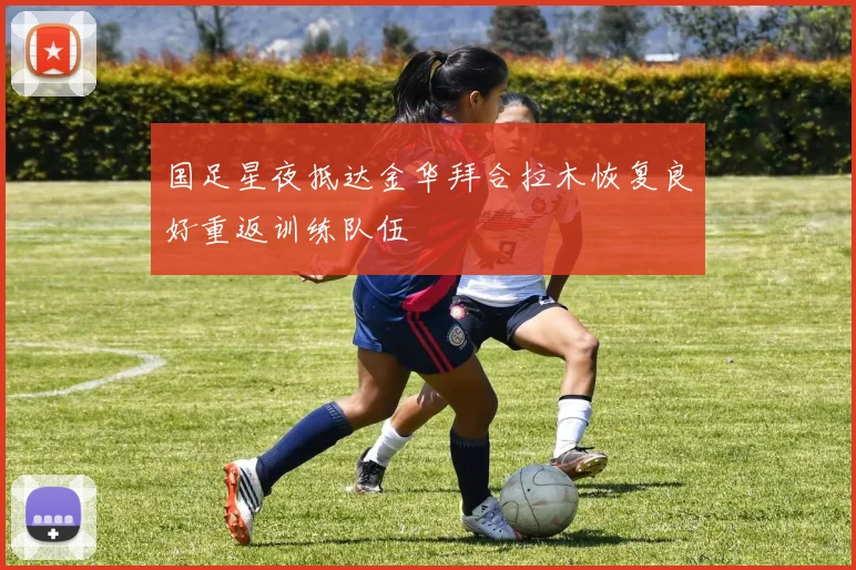 国足星夜抵达金华拜合拉木恢复良好重返训练队伍