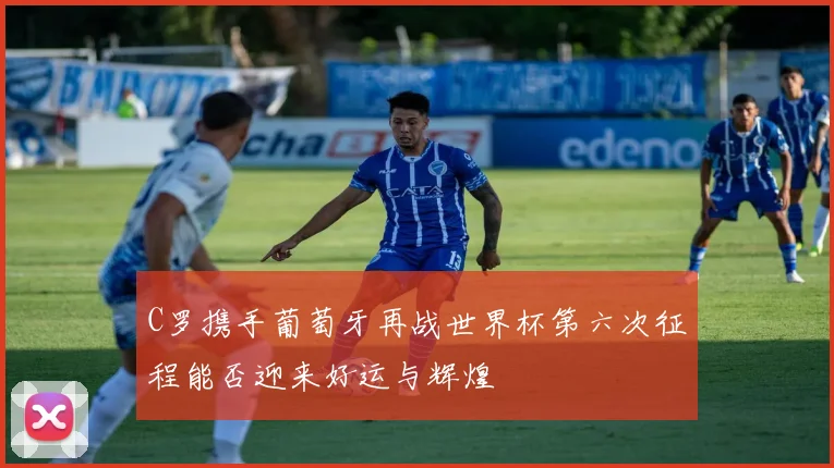 C罗携手葡萄牙再战世界杯第六次征程能否迎来好运与辉煌