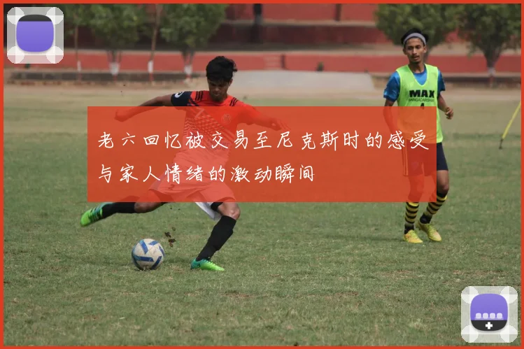 老六回忆被交易至尼克斯时的感受与家人情绪的激动瞬间