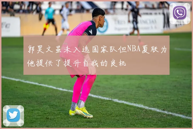 郭昊文虽未入选国家队但NBA夏联为他提供了提升自我的良机