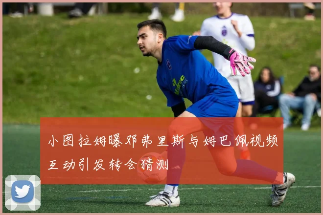 小图拉姆曝邓弗里斯与姆巴佩视频互动引发转会猜测
