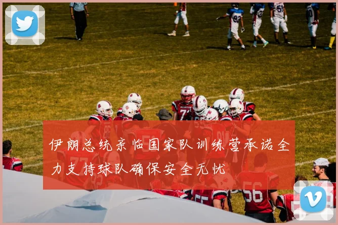 伊朗总统亲临国家队训练营承诺全力支持球队确保安全无忧