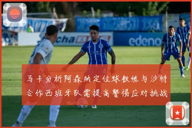 马卡分析阿森纳定位球教练与沙特合作西班牙队需提高警惕应对挑战