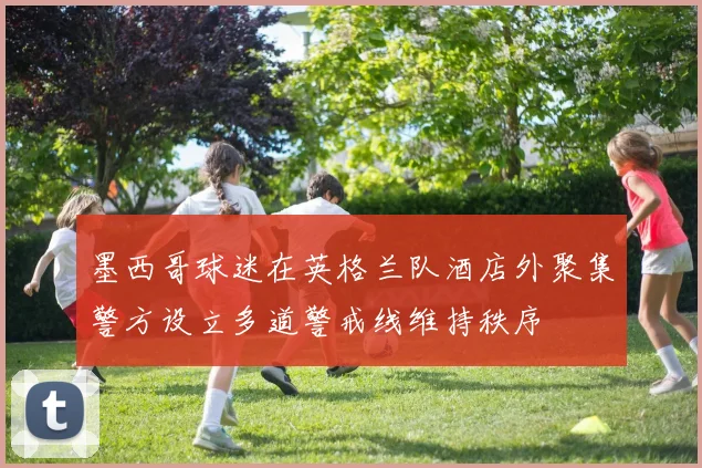 墨西哥球迷在英格兰队酒店外聚集警方设立多道警戒线维持秩序